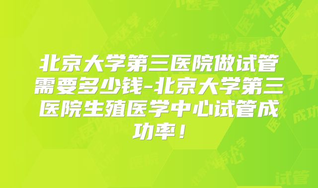 北京大学第三医院做试管需要多少钱-北京大学第三医院生殖医学中心试管成功率！