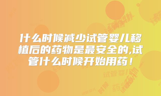 什么时候减少试管婴儿移植后的药物是最安全的,试管什么时候开始用药！