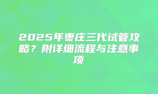 2025年枣庄三代试管攻略?附详细流程与注意事项