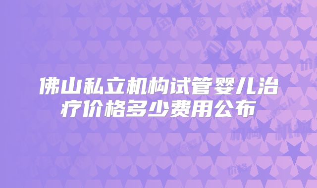 佛山私立机构试管婴儿治疗价格多少费用公布