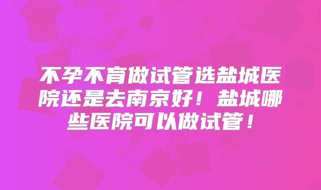 不孕不育做试管选盐城医院还是去南京好！盐城哪些医院可以做试管！
