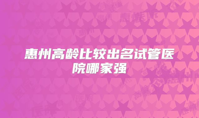 惠州高龄比较出名试管医院哪家强