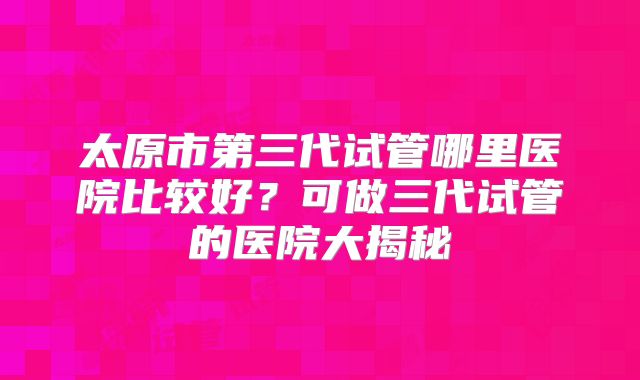 太原市第三代试管哪里医院比较好?可做三代试管的医院大揭秘