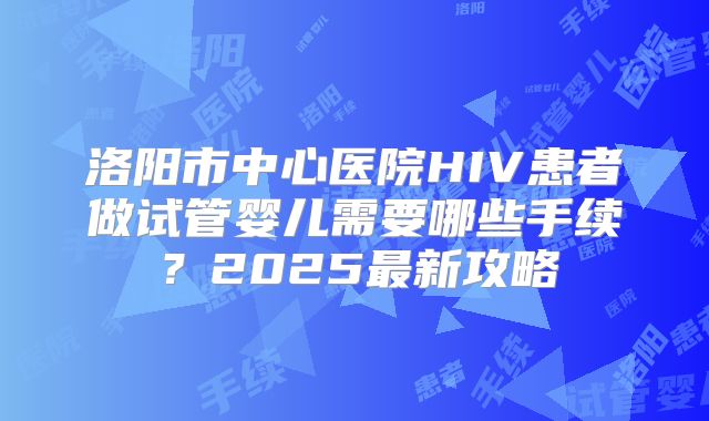 洛阳市中心医院HIV患者做试管婴儿需要哪些手续?2025最新攻略