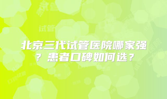北京三代试管医院哪家强？患者口碑如何选？
