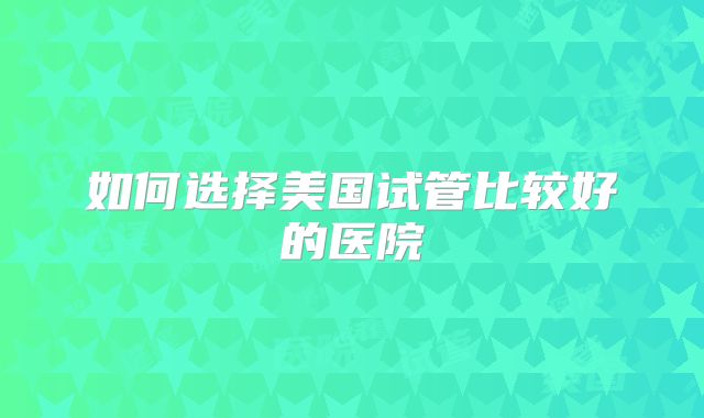 如何选择美国试管比较好的医院