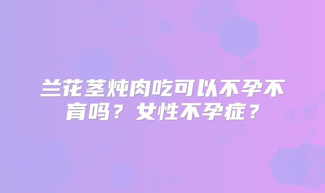 兰花茎炖肉吃可以不孕不育吗？女性不孕症？