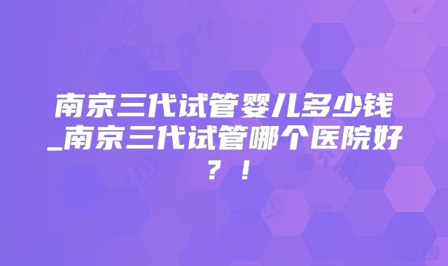 南京三代试管婴儿多少钱_南京三代试管哪个医院好？！