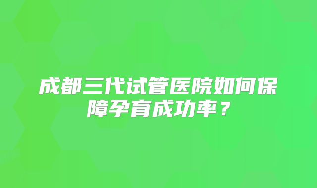 成都三代试管医院如何保障孕育成功率？
