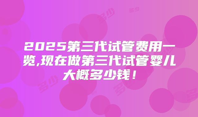 2025第三代试管费用一览,现在做第三代试管婴儿大概多少钱！