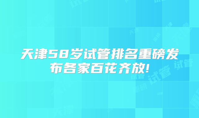 天津58岁试管排名重磅发布各家百花齐放!