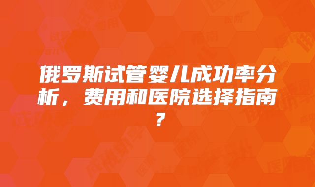 俄罗斯试管婴儿成功率分析，费用和医院选择指南？