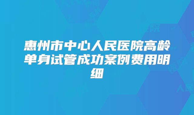 惠州市中心人民医院高龄单身试管成功案例费用明细
