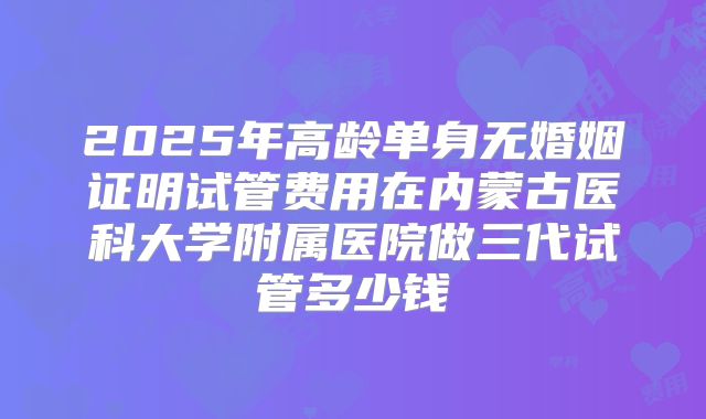 2025年高龄单身无婚姻证明试管费用在内蒙古医科大学附属医院做三代试管多少钱