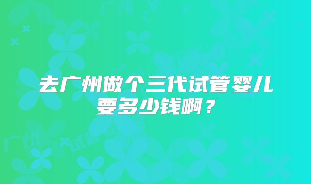 去广州做个三代试管婴儿要多少钱啊？