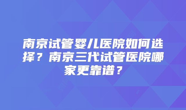 南京试管婴儿医院如何选择？南京三代试管医院哪家更靠谱？