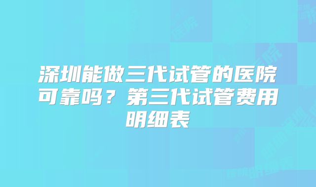 深圳能做三代试管的医院可靠吗？第三代试管费用明细表