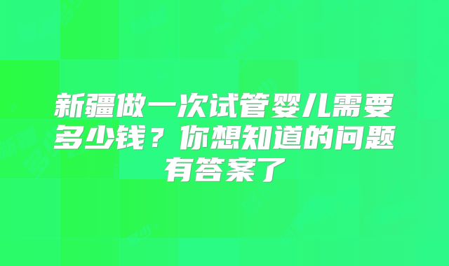 新疆做一次试管婴儿需要多少钱？你想知道的问题有答案了