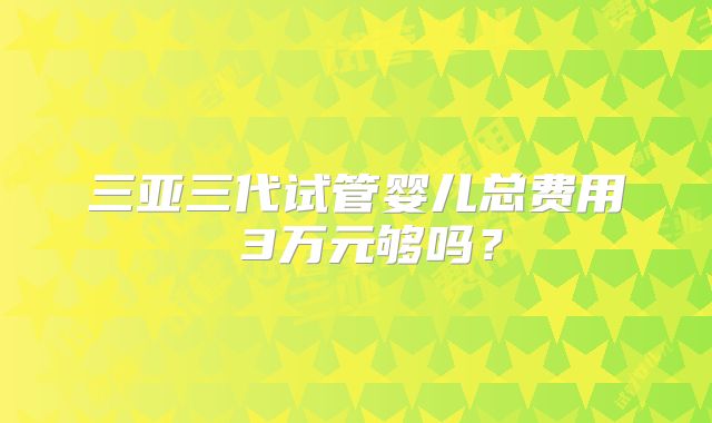 三亚三代试管婴儿总费用 3万元够吗？