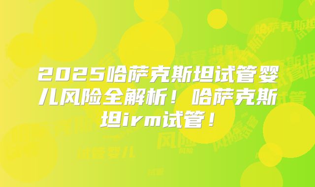 2025哈萨克斯坦试管婴儿风险全解析!哈萨克斯坦irm试管!