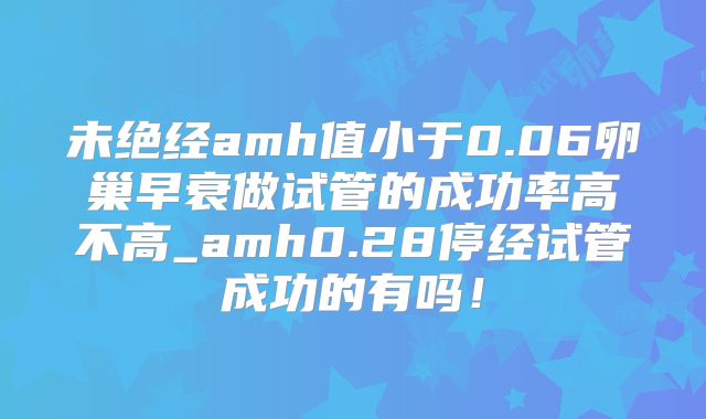 未绝经amh值小于0.06卵巢早衰做试管的成功率高不高_amh0.28停经试管成功的有吗！