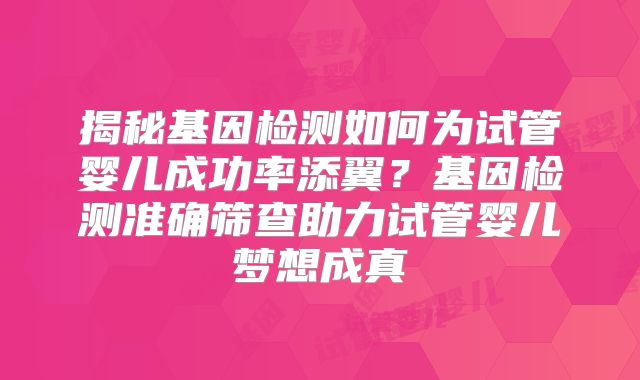 揭秘基因检测如何为试管婴儿成功率添翼？基因检测准确筛查助力试管婴儿梦想成真