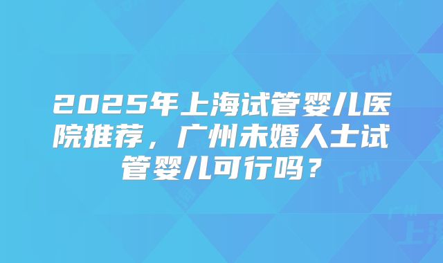 2025年上海试管婴儿医院推荐，广州未婚人士试管婴儿可行吗？