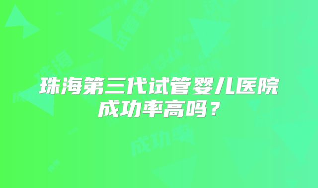 珠海第三代试管婴儿医院成功率高吗?