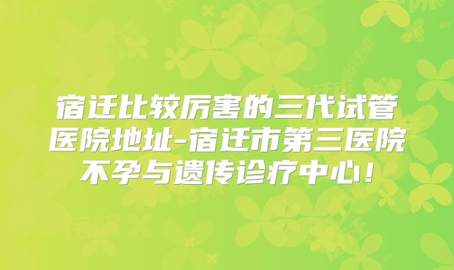 宿迁比较厉害的三代试管医院地址-宿迁市第三医院不孕与遗传诊疗中心!