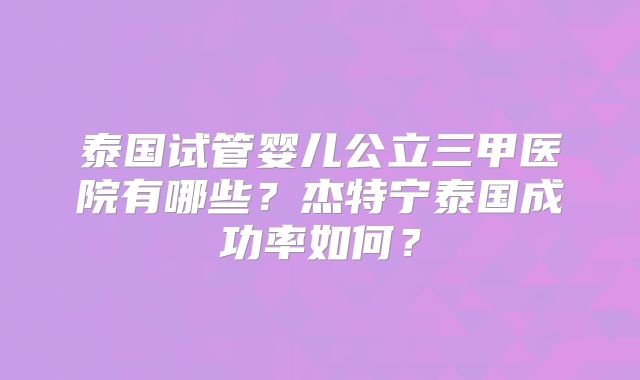 泰国试管婴儿公立三甲医院有哪些？杰特宁泰国成功率如何？