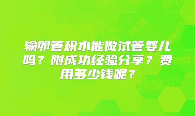 输卵管积水能做试管婴儿吗？附成功经验分享？费用多少钱呢？