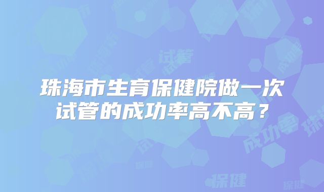 珠海市生育保健院做一次试管的成功率高不高？