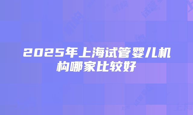 2025年上海试管婴儿机构哪家比较好