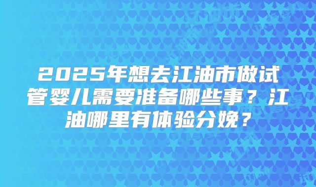 2025年想去江油市做试管婴儿需要准备哪些事?江油哪里有体验分娩?