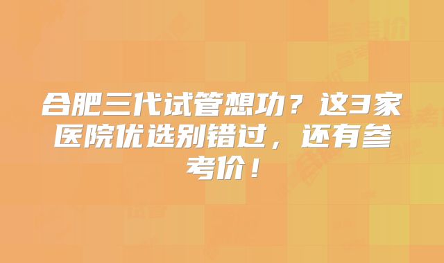 合肥三代试管想功？这3家医院优选别错过，还有参考价！