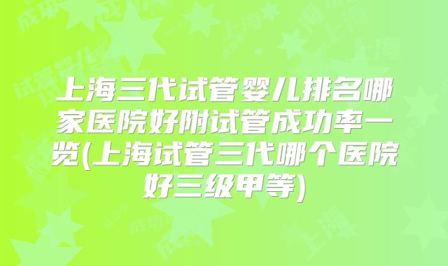 上海三代试管婴儿排名哪家医院好附试管成功率一览(上海试管三代哪个医院好三级甲等)