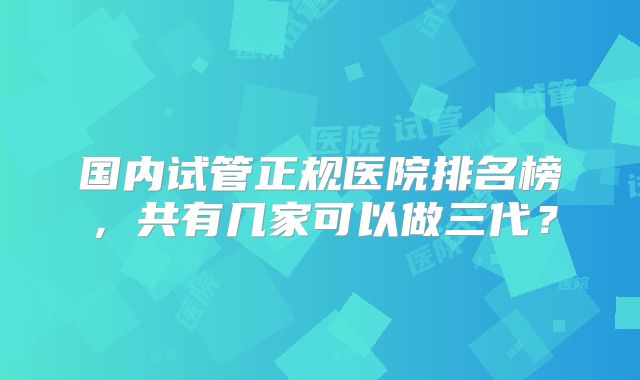 国内试管正规医院排名榜，共有几家可以做三代？