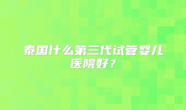 泰国什么第三代试管婴儿医院好？