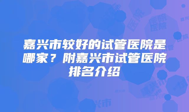 嘉兴市较好的试管医院是哪家？附嘉兴市试管医院排名介绍