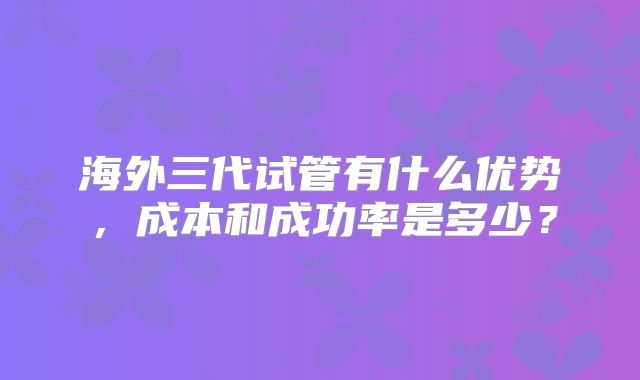 海外三代试管有什么优势，成本和成功率是多少？