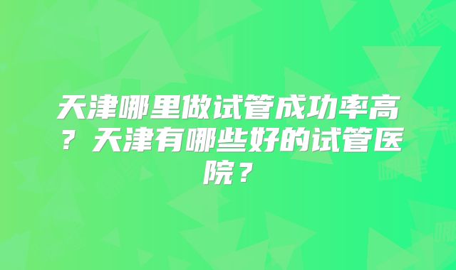天津哪里做试管成功率高？天津有哪些好的试管医院？