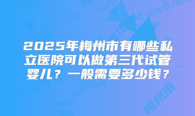 2025年梅州市有哪些私立医院可以做第三代试管婴儿？一般需要多少钱？