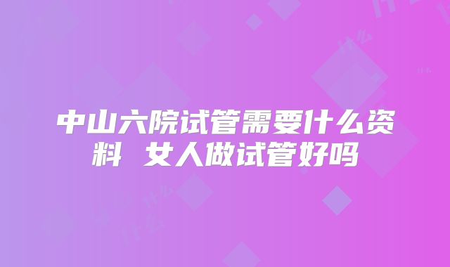 中山六院试管需要什么资料 女人做试管好吗