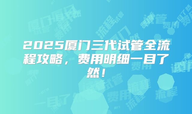 2025厦门三代试管全流程攻略，费用明细一目了然！