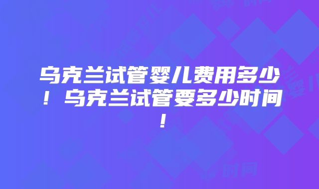 乌克兰试管婴儿费用多少！乌克兰试管要多少时间！