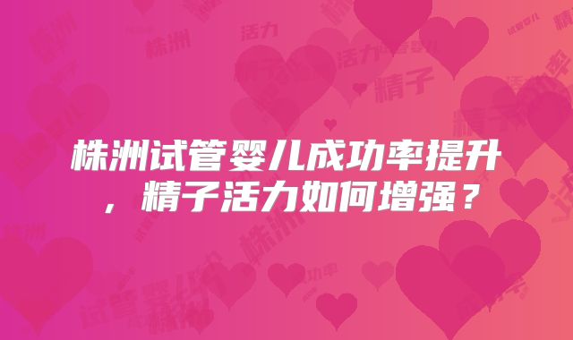 株洲试管婴儿成功率提升，精子活力如何增强？