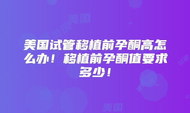 美国试管移植前孕酮高怎么办！移植前孕酮值要求多少！