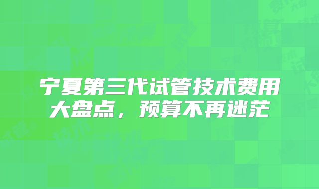 宁夏第三代试管技术费用大盘点，预算不再迷茫