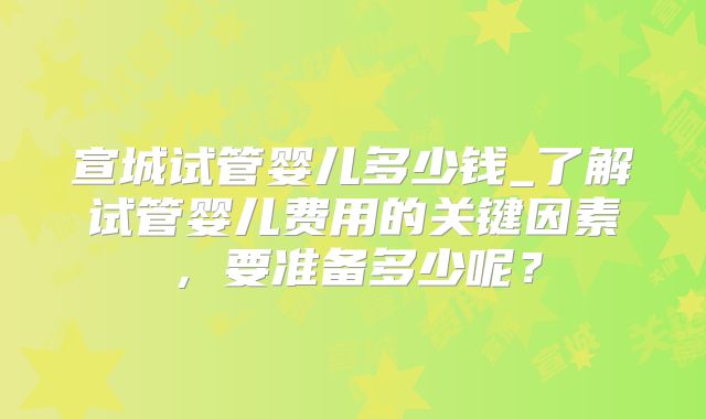 宣城试管婴儿多少钱_了解试管婴儿费用的关键因素,要准备多少呢?