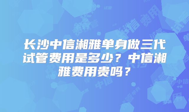 长沙中信湘雅单身做三代试管费用是多少？中信湘雅费用贵吗？